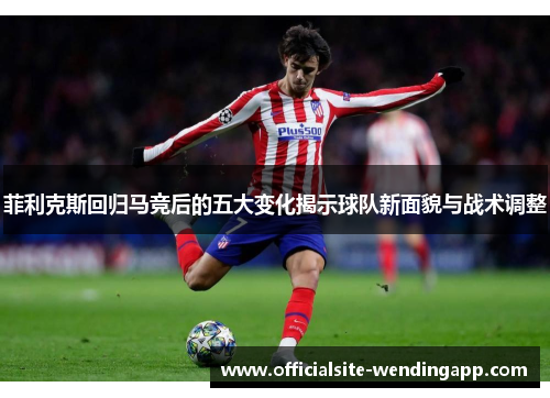 菲利克斯回归马竞后的五大变化揭示球队新面貌与战术调整