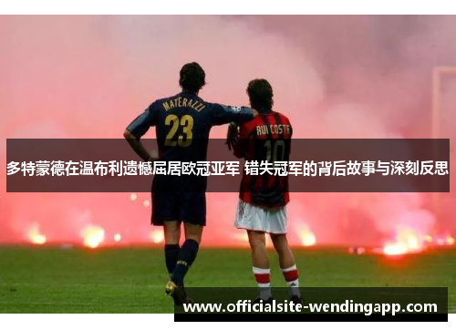 多特蒙德在温布利遗憾屈居欧冠亚军 错失冠军的背后故事与深刻反思 多特蒙德在温布利遗憾屈居欧冠亚军 错失冠军的背后故事与深刻反思