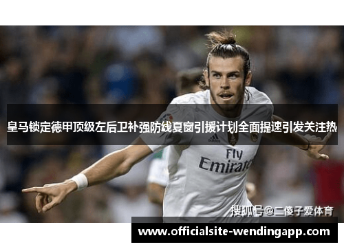 皇马锁定德甲顶级左后卫补强防线夏窗引援计划全面提速引发关注热