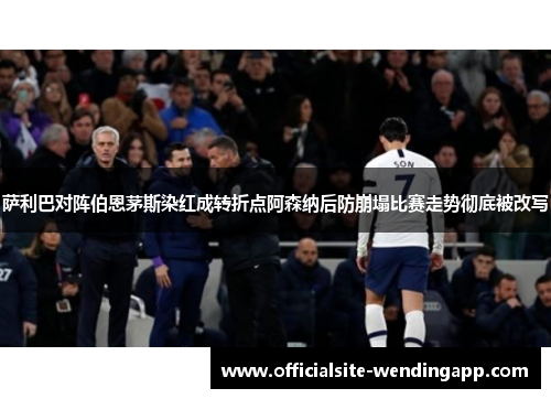 萨利巴对阵伯恩茅斯染红成转折点阿森纳后防崩塌比赛走势彻底被改写