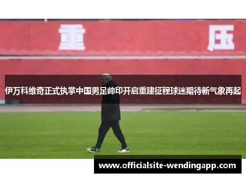 伊万科维奇正式执掌中国男足帅印开启重建征程球迷期待新气象再起 伊万科维奇正式执掌中国男足帅印开启重建征程球迷期待新气象再起