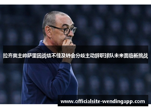 拉齐奥主帅萨里因战绩不佳及转会分歧主动辞职球队未来面临新挑战