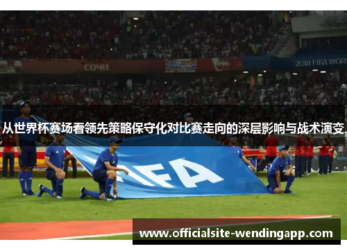 从世界杯赛场看领先策略保守化对比赛走向的深层影响与战术演变 从世界杯赛场看领先策略保守化对比赛走向的深层影响与战术演变