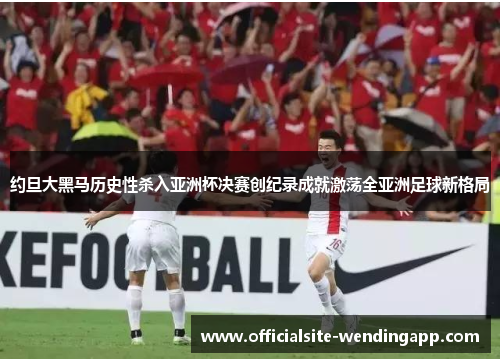 约旦大黑马历史性杀入亚洲杯决赛创纪录成就激荡全亚洲足球新格局
